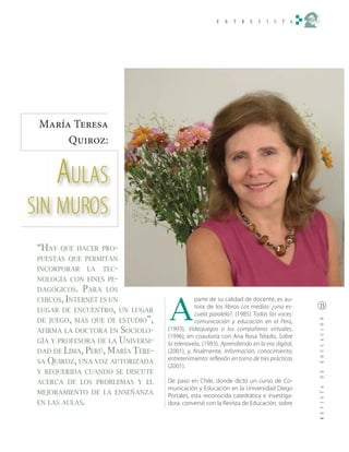 María Teresa
      Quiroz:


      AULAS
SIN MUROS
 “HAY   QUE HACER PRO-
 PUESTAS QUE PERMITAN
 INCORPORAR      LA   TEC-
 NOLOGÍA CON FINES PE-
 DAGÓGICOS.   PARA    LOS
 CHICOS, INTERNET ES UN

                                   A
                                               parte de su calidad de docente, es au-
 LUGAR DE ENCUENTRO, UN LUGAR
                                               tora de los libros Los medios: ¿una es-
                                               cuela paralela?, (1985) Todas las voces:
 DE JUEGO, MÁS QUE DE ESTUDIO”,                comunicación y educación en el Perú,
 AFIRMA LA DOCTORA EN  SOCIOLO-    (1993), Videojuegos o los compañeros virtuales,
                                   (1996), en coautoría con Ana Rosa Telado, Sobre
 GÍA Y PROFESORA DE LA UNIVERSI-   la telenovela, (1993), Aprendiendo en la era digital,
 DAD DE LIMA, PERÚ, MARÍA TERE-    (2001), y, finalmente, Información, conocimiento,
 SA QUIROZ, UNA VOZ AUTORIZADA
                                   entretenimiento: reflexión en torno de tres prácticas
                                   (2001).
 Y REQUERIDA CUANDO SE DISCUTE
 ACERCA DE LOS PROBLEMAS Y EL      De paso en Chile, donde dictó un curso de Co-
                                   municación y Educación en la Universidad Diego
 MEJORAMIENTO DE LA ENSEÑANZA      Portales, esta reconocida catedrática e investiga-
 EN LAS AULAS.                     dora, conversó con la Revista de Educación, sobre
 