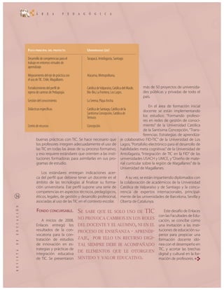 FOCO PRINCIPAL DEL PROYECTO                UNIVERSIDAD (DE)

Desarrollo de competencias para el         Tarapacá, Antofagasta, Santiago.
trabajo en entornos virtuales de
aprendizaje.

Mejoramiento del eje de práctica con       Atacama, Metropolitana,
el uso de TIC. Chile, Magallanes.

Fortalecimiento del perfil de              Católica de Valparaíso, Católica del Maule,   más de 50 proyectos de universida-
egreso de carreras de Pedagogía.           Bío-Bío, La Frontera, Los Lagos.              des públicas y privadas de todo el
                                                                                         país.
Gestión del conocimiento.                  La Serena, Playa Ancha.
                                                                                              En el área de formación inicial
Didácticas específicas.                    Católica de Santiago, Católica de la           docente se están implementando
                                           Santísima Concepción, Católica de
                                           Temuco.                                        los estudios: “Formando profeso-
                                                                                          res en redes de gestión de conoci-
Centro de recursos                         Concepción.                                    miento” de la Universidad Católica
                                                                                          de la Santísima Concepción, “Trans-
                                                                                          ferencias: Estrategias de aprendiza-
       buenas prácticas con TIC. Se hace necesario que                   je colaborativo FID-TIC” de la Universidad de Los
       los profesores integren adecuadamente el uso de                   Lagos, “Portafolio electrónico para el desarrollo de
       las TIC en todas las áreas de su proceso formativo,               habilidades meta cognitivas” de la Universidad de
       y eso requiere estándares que orienten a las insti-               Antofagasta, “Integración de TIC en la FID” de las
       tuciones formadoras para asimilarlas en sus pro-                  universidades USACH y UMCE, y “Diseño de mate-
       gramas de estudio.                                                rial curricular sobre la región de Magallanes” de la
                                                                         Universidad de Magallanes.
           Los estándares entregan indicaciones acer-
       ca del perfil que debiese tener un docente en el                      A su vez, se están impartiendo diplomados con
       ámbito de las tecnologías al finalizar su forma-                  la colaboración de académicos de la Universidad
       ción universitaria. Ese perfil supone una serie de                Católica de Valparaíso y de Santiago y la concu-
       competencias en aspectos técnicos, pedagógicos,                   rrencia de expertos internacionales, principal-
       éticos, legales, de gestión y desarrollo profesional,             mente de las universidades de Barcelona, Sevilla y
       asociadas al uso de las TIC en el contexto escolar.               Oberta de Catalunya.

        FONDO CONCURSABLE. SE             SABE QUE EL SOLO USO DE                        TIC         Este desafío de Enlaces
                                                                                                  con las Facultades de Edu-
           A inicios de 2008,
                                       NO PROVOCA CAMBIOS EN LOS ROLES
                                                                                                  cación, se concibe como
       Enlaces entregó los             DEL DOCENTE Y EL ALUMNO, NI EN EL                          una invitación a las insti-
       resultados de la con-           PROCESO DE ENSEÑANZA                    - APRENDI-         tuciones de educación su-
       vocatoria para la con-                                                                     perior para propiciar una
       tratación de estudios           ZAJE, POR ELLO UN                    RECURSO DIGI-         formación docente idó-
       de innovación en es-            TAL SIEMPRE DEBE IR ACOMPAÑADO                             nea con el desempeño en
       trategias y prácticas de                                                                   TIC, y acortar las brechas
                                       DE ELEMENTOS QUE LE OTORGUEN
       integración educativa                                                                      digital y cultural en la for-
       de TIC. Se presentaron          SENTIDO Y VALOR EDUCATIVO.                                 mación de profesores. RE
 