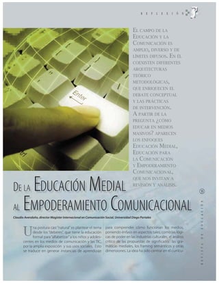 EL CAMPO DE LA
                                                                                      EDUCACIÓN Y LA
                                                                                      COMUNICACIÓN ES
                                                                                      AMPLIO, DIVERSO Y DE
                                                                                      LÍMITES DIFUSOS. EN ÉL
                                                                                      COEXISTEN DIFERENTES
                                                                                      ARQUITECTURAS
                                                                                      TEÓRICO
                                                                                      METODOLÓGICAS,
                                                                                      QUE ENRIQUECEN EL
                                                                                      DEBATE CONCEPTUAL
                                                                                      Y LAS PRÁCTICAS
                                                                                      DE INTERVENCIÓN.
                                                                                      A PARTIR DE LA
                                                                                      PREGUNTA ¿CÓMO
                                                                                      EDUCAR EN MEDIOS
                                                                                      MASIVOS? APARECEN
                                                                                      LOS ENFOQUES
                                                                                      EDUCACIÓN MEDIAL,
                                                                                      EDUCACIÓN PARA
                                                                                      LA COMUNICACIÓN
                                                                                      Y EMPODERAMIENTO
                                                                                      COMUNICACIONAL,


              E
              MEDIAL
                                                                                      QUE NOS INVITAN A

DE LA DUCACIÓN                                                                        REVISIÓN Y ANÁLISIS.




AL EMPODERAMIENTO COMUNICACIONAL
Claudio Avendaño, director Magister Internacional en Comunicación Social, Universidad Diego Portales




       U
              na postura casi “natural” es plantear el tema       para comprender cómo funcionan los medios,
              desde los “deberes”, que tiene la educación         poniendo énfasis en aspectos tales, como las lógi-
              formal para “alfabetizar” a los niños y adoles-     cas de poder en las industrias culturales, el análisis
       centes en los medios de comunicación y las TIC,            crítico de las propuestas de significado, las gra-
       por la amplia exposición y sus usos sociales. Esto         máticas mediales, los framing semánticos y otras
       se traduce en generar instancias de aprendizaje            dimensiones. La idea ha sido centrar en el currícu-
 