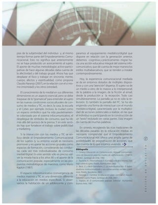 pias de la subjetividad del individuo y, al mismo       paramos el equipamiento mediático/digital que
tiempo formar parte del Empoderamiento Comu-            dispone en relación con la generación anterior,
nicacional. Esto no significa que anteriormente         debemos -cognitiva y prácticamente- migrar ha-
no se haya producido un acercamiento al sujeto.         cia una acción educativa integral del sistema info-
El aporte de muchas metodologías activo-partici-        comunicativo, que dé cuenta de mejor manera los
pativas de hace algunas décadas daba cuenta de          estilos multiabarcativos, que se tienden a instalar
la afectividad y del trabajo grupal. Ahora hay que      contemporáneamente.
desplazar el foco y trabajar en sincronía: mente,
cuerpo, afectos y espiritualidad, como propone              Hoy, la experiencia comunicacional mediada
Claudio Naranjo (2007), en la relación con el sí mis-   se da en entornos dotados de múltiples disposi-
mo (mismidad) y los otros (otredad).                    tivos y con una “atención” dispersa. El sujeto va de
                                                        un medio a otro; de lo masivo a lo interpersonal;
    El conocimiento de lo medial en sus diferentes      de la palabra a la imagen; de la ficción al email;
dimensiones es un aspecto esencial, pero se debe        desde la producción a la recepción. Todo casi
traspasar de lo “gramatical” para entender al sujeto    simultáneamente. La pantalla ya no es sólo la te-
en las nuevas condiciones socioculturales de con-       levisión. Es también la pantalla del PC. Se ha ido
sumo de medios y TIC, es decir, la casa, la escuela     erigiendo una forma de interactuar con el mundo
y el Cyber, por ejemplo. Incluso, la ciudad como        mediático/digital, caracterizado por la multiplici-
un espacio simbólico que ha sido paulatinamen-          dad de acciones potenciales a realizar, en las que
te colonizado por el sistema infocomunicativo, el       el individuo va participando en la construcción de
despliegue de símbolos de consumo, que ha ido           un “texto” reclutado en varias partes. Esta imagen
más allá del quiosco de la prensa. Y en este senti-     da cuenta de muchas palabras.
do hay que fortalecer el trabajo sobre publicidad
y marketing.                                                En síntesis, recogiendo las ricas tradiciones de
                                                        las décadas pasadas en la educación medial, es
   Si la interacción con los medios y TIC se en-        necesario comprender que el Empoderamiento
foca desde el Empoderamiento Comunicacional             Comunicacional nos ofrece una amplia gama de
de los sujetos (y su entorno social) es necesario       posibilidades de programación de acciones, que
promover y recuperar las acciones grupales como         dan cuenta de lo que estamos viviendo. RE
espacios de formación, considerando las conduc-
                                                        Bibliografía
tas cada vez más individualizadas de consumo            1.- Ceneca. Educación en Comunicación, Manual Latinoameri-
medial/digital. En este sentido sólo es preciso vol-    cano de Educación para los medios de comunicación. CENECA-
ver la mirada hacia a los años 80 y el aporte de la     OREALC. Santiago de Chile, 1992.
comunicación popular, especialmente en las pro-         2.- Touraine, A. / Khorsokhavar, F. A la búsqueda de sí mismo. Diá-
puestas metodológicas de maestros, como Mario           logo sobre el sujeto. Paidós, Buenos Aires 2002.
                                                        3.- Beck, U. y Beck-Gernsheim, E. La individualización. El indivi-
Kaplún (1987).
                                                        dualismo institucionalizado y sus consecuencias sociales y polí-
   El espacio infocomunicativo (convergencia de         ticas. Paidós, Barcelona, 2003.
                                                        4.- Naranjo, C. Cambiar la educación para cambiar el mundo.
medios masivos y TIC es una dimensión diferente         Editorial Cuarto Propio. Santiago de Chile, 2007.
a la educación en medios específicos. Si obser-         5.- Kaplún, M. El comunicador popular. Editorial Humanitas,
vamos la habitación de un adolescente y com-            Buenos Aires, 1987.
 