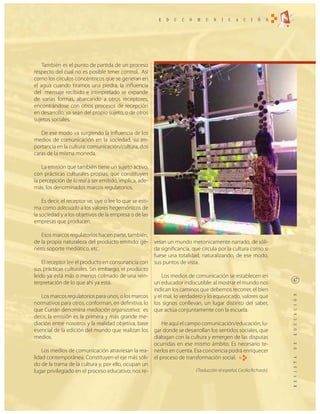 También es el punto de partida de un proceso
respecto del cual no es posible tener control. Así
como los círculos concéntricos que se generan en
el agua cuando tiramos una piedra, la influencia
del mensaje recibido e interpretado se expande
de varias formas, abarcando a otros receptores,
encontrándose con otros procesos de recepción
en desarrollo, ya sean del propio sujeto, o de otros
sujetos sociales.

   De ese modo va surgiendo la influencia de los
medios de comunicación en la sociedad, su im-
portancia en la cultura: comunicación/cultura, dos
caras de la misma moneda.

    La emisión que también tiene un sujeto activo,
con prácticas culturales propias, que constituyen
la percepción de lo real a ser emitido, implica, ade-
más, los denominados marcos regulatorios.

    Es decir, el receptor ve, oye o lee lo que se esti-
ma como adecuado a los valores hegemónicos de
la sociedad y a los objetivos de la empresa o de las
empresas que producen.

   Esos marcos regulatorios hacen parte, también,
de la propia naturaleza del producto emitido: gé-         velan un mundo metonicamente narrado, de sóli-
nero, soporte mediático, etc.                             da significancia, que circula por la cultura como si
                                                          fuese una totalidad, naturalizando, de ese modo,
    El receptor lee el producto en consonancia con        sus puntos de vista.
sus prácticas culturales. Sin embargo, el producto
leido ya está más o menos colmado de una rein-                Los medios de comunicación se establecen en
terpretación de lo que ahí ya está.                       un educador indiscutible: al mostrar el mundo nos
                                                          indican los caminos que debemos recorrer, el bien
   Los marcos regulatorios para unos, o los marcos        y el mal, lo verdadero y lo equivocado, valores que
normativos para otros, conforman, en definitiva, lo       los signos conllevan, un lugar distinto del saber,
que Currán denomina mediación organizativa; es            que actúa conjuntamente con la escuela.
decir, la emisión es la primera y más grande me-
diación entre nosotros y la realidad objetiva, base           He aquí el campo comunicación/educación, lu-
esencial de la edición del mundo que realizan los         gar donde se desarrollan los sentidos sociales, que
medios.                                                   dialogan con la cultura y emergen de las disputas
                                                          ocurridas en ese mismo ámbito. Es necesario te-
    Los medios de comunicación atraviesan la rea-         nerlos en cuenta. Esa conciencia podrá enriquecer
lidad contemporánea. Constituyen el eje más sóli-         el proceso de transformación social. RE
do de la trama de la cultura y, por ello, ocupan un
lugar privilegiado en el proceso educativo; nos re-                          (Traducción al español, Cecilia Richards).
 