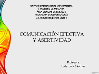 COMUNICACIÓN EFECTIVA
Y ASERTIVIDAD
Profesora:
Lcda. Joly Sánchez
UNIVERSIDAD NACIONAL EXPERIMENTAL
FRANCISCO DE MIRANDA
ÁREA CIENCIAS DE LA SALUD
PROGRAMA DE GERONTOLOGÍA
U.C.: Educación para la Vejez II
 