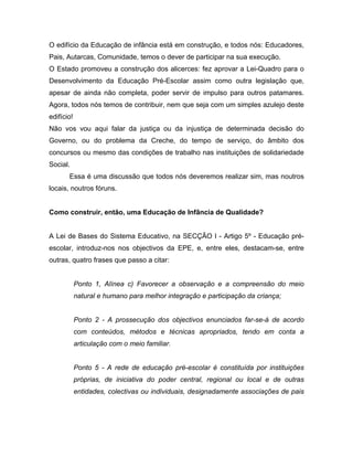 O edifício da Educação de infância está em construção, e todos nós: Educadores,
Pais, Autarcas, Comunidade, temos o dever de participar na sua execução.
O Estado promoveu a construção dos alicerces: fez aprovar a Lei-Quadro para o
Desenvolvimento da Educação Pré-Escolar assim como outra legislação que,
apesar de ainda não completa, poder servir de impulso para outros patamares.
Agora, todos nós temos de contribuir, nem que seja com um simples azulejo deste
edifício!
Não vos vou aqui falar da justiça ou da injustiça de determinada decisão do
Governo, ou do problema da Creche, do tempo de serviço, do âmbito dos
concursos ou mesmo das condições de trabalho nas instituições de solidariedade
Social.
Essa é uma discussão que todos nós deveremos realizar sim, mas noutros
locais, noutros fóruns.
Como construir, então, uma Educação de Infância de Qualidade?
A Lei de Bases do Sistema Educativo, na SECÇÃO I - Artigo 5º - Educação pré-
escolar, introduz-nos nos objectivos da EPE, e, entre eles, destacam-se, entre
outras, quatro frases que passo a citar:
Ponto 1, Alínea c) Favorecer a observação e a compreensão do meio
natural e humano para melhor integração e participação da criança;
Ponto 2 - A prossecução dos objectivos enunciados far-se-á de acordo
com conteúdos, métodos e técnicas apropriados, tendo em conta a
articulação com o meio familiar.
Ponto 5 - A rede de educação pré-escolar é constituída por instituições
próprias, de iniciativa do poder central, regional ou local e de outras
entidades, colectivas ou individuais, designadamente associações de pais
 