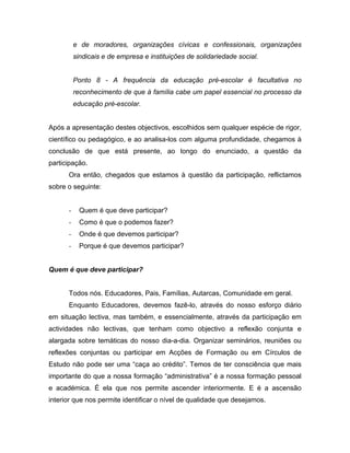 e de moradores, organizações cívicas e confessionais, organizações
sindicais e de empresa e instituições de solidariedade social.
Ponto 8 - A frequência da educação pré-escolar é facultativa no
reconhecimento de que à família cabe um papel essencial no processo da
educação pré-escolar.
Após a apresentação destes objectivos, escolhidos sem qualquer espécie de rigor,
científico ou pedagógico, e ao analisa-los com alguma profundidade, chegamos à
conclusão de que está presente, ao longo do enunciado, a questão da
participação.
Ora então, chegados que estamos à questão da participação, reflictamos
sobre o seguinte:
- Quem é que deve participar?
- Como é que o podemos fazer?
- Onde é que devemos participar?
- Porque é que devemos participar?
Quem é que deve participar?
Todos nós. Educadores, Pais, Famílias, Autarcas, Comunidade em geral.
Enquanto Educadores, devemos fazê-lo, através do nosso esforço diário
em situação lectiva, mas também, e essencialmente, através da participação em
actividades não lectivas, que tenham como objectivo a reflexão conjunta e
alargada sobre temáticas do nosso dia-a-dia. Organizar seminários, reuniões ou
reflexões conjuntas ou participar em Acções de Formação ou em Círculos de
Estudo não pode ser uma “caça ao crédito”. Temos de ter consciência que mais
importante do que a nossa formação “administrativa” é a nossa formação pessoal
e académica. É ela que nos permite ascender interiormente. E é a ascensão
interior que nos permite identificar o nível de qualidade que desejamos.
 