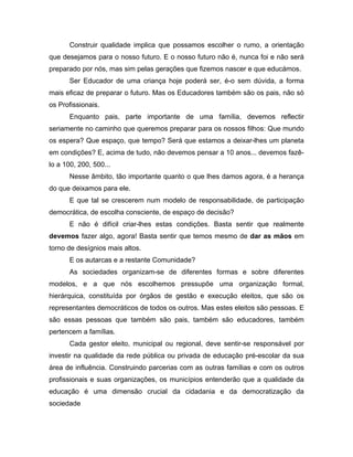 Construir qualidade implica que possamos escolher o rumo, a orientação
que desejamos para o nosso futuro. E o nosso futuro não é, nunca foi e não será
preparado por nós, mas sim pelas gerações que fizemos nascer e que educámos.
Ser Educador de uma criança hoje poderá ser, é-o sem dúvida, a forma
mais eficaz de preparar o futuro. Mas os Educadores também são os pais, não só
os Profissionais.
Enquanto pais, parte importante de uma família, devemos reflectir
seriamente no caminho que queremos preparar para os nossos filhos: Que mundo
os espera? Que espaço, que tempo? Será que estamos a deixar-lhes um planeta
em condições? E, acima de tudo, não devemos pensar a 10 anos... devemos fazê-
lo a 100, 200, 500...
Nesse âmbito, tão importante quanto o que lhes damos agora, é a herança
do que deixamos para ele.
E que tal se crescerem num modelo de responsabilidade, de participação
democrática, de escolha consciente, de espaço de decisão?
E não é difícil criar-lhes estas condições. Basta sentir que realmente
devemos fazer algo, agora! Basta sentir que temos mesmo de dar as mãos em
torno de desígnios mais altos.
E os autarcas e a restante Comunidade?
As sociedades organizam-se de diferentes formas e sobre diferentes
modelos, e a que nós escolhemos pressupõe uma organização formal,
hierárquica, constituída por órgãos de gestão e execução eleitos, que são os
representantes democráticos de todos os outros. Mas estes eleitos são pessoas. E
são essas pessoas que também são pais, também são educadores, também
pertencem a famílias.
Cada gestor eleito, municipal ou regional, deve sentir-se responsável por
investir na qualidade da rede pública ou privada de educação pré-escolar da sua
área de influência. Construindo parcerias com as outras famílias e com os outros
profissionais e suas organizações, os municípios entenderão que a qualidade da
educação é uma dimensão crucial da cidadania e da democratização da
sociedade
 
