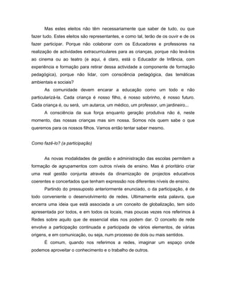 Mas estes eleitos não têm necessariamente que saber de tudo, ou que
fazer tudo. Estes eleitos são representantes, e como tal, terão de os ouvir e de os
fazer participar. Porque não colaborar com os Educadores e professores na
realização de actividades extracurriculares para as crianças, porque não levá-los
ao cinema ou ao teatro (e aqui, é claro, está o Educador de Infância, com
experiência e formação para retirar dessa actividade a componente de formação
pedagógica), porque não lidar, com consciência pedagógica, das temáticas
ambientais e sociais?
As comunidade devem encarar a educação como um todo e não
particularizá-la. Cada criança é nosso filho, é nosso sobrinho, é nosso futuro.
Cada criança é, ou será, um autarca, um médico, um professor, um jardineiro...
A consciência da sua força enquanto geração produtiva não é, neste
momento, das nossas crianças mas sim nossa. Somos nós quem sabe o que
queremos para os nossos filhos. Vamos então tentar saber mesmo.
Como fazê-lo? (a participação)
As novas modalidades de gestão e administração das escolas permitem a
formação de agrupamentos com outros níveis de ensino. Mas é prioritário criar
uma real gestão conjunta através da dinamização de projectos educativos
coerentes e concertados que tenham expressão nos diferentes níveis de ensino.
Partindo do pressuposto anteriormente enunciado, o da participação, é de
todo conveniente o desenvolvimento de redes. Ultimamente esta palavra, que
encerra uma ideia que está associada a um conceito de globalização, tem sido
apresentada por todos, e em todos os locais, mas poucas vezes nos referimos à
Redes sobre aquilo que de essencial elas nos podem dar. O conceito de rede
envolve a participação continuada e participada de vários elementos, de várias
origens, e em comunicação, ou seja, num processo de dois ou mais sentidos.
É comum, quando nos referimos a redes, imaginar um espaço onde
podemos aproveitar o conhecimento e o trabalho de outros.
 