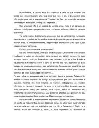 Normalmente, a palavra rede traz implícita a ideia de que existem uns
tantos que desenvolveram uma boa ideia que nos é útil, e dispuseram essa
informação para nós a consultarmos. Também se fala, por exemplo, de redes
formadas por instituições, autarquias, empresas...
Mas uma rede não é um espaço de sentido único. Rede é um conjunto de
sistemas, interligados, que permite a cada um desses sistemas utilizar os recursos
dos outros.
Tal ideia implica, directamente a noção de que se participarmos numa rede
devemos ter a possibilidae de recolher informação que nos permitirá fazer mais e
melhor, mas, e fundamentalmente, disponibilizar informações para que outros
possam crescer connosco.
Então o que é uma rede em educação?
De uma forma simples, uma rede em Educação é um sistema no qual todos
colaboram e todos se interajudam para construir um espaço comum, ou seja,
autarcas fazem participar Educadores nas decisões políticas sobre Escola e
educadores; Educadores abrem a porta da Escola aos Pais, aceitando as suas
ideias e os seus conhecimentos, pais participam na Educação dos seus filhos mas
também no espaço autárquico, famílias unem-se a outras famílias para construir
sistemas de apoio autárquicos e educativos....
Formar redes em educação não é um processo formal e pesado. Actualmente,
existem inúmeros espaços de diálogo subaproveitados por pais, educadores e
autarcas. Partindo dos mais simples, as reuniões pedagógicas, as reuniões
informais, ou mesmo o momento de levar ou ir buscar o filho à escola, para os
mais complexos, como por exemplo este Fórum, todos os momentos são
importante para construir parcerias. Mas parcerias eficazes, que possam, no seu
mais simples objectivo, fazer mudanças. Mas mudanças com sentido.
Por outro lado, e porque também as parcerias podem ser construídas tendo
em conta os instrumentos de que dispomos, temos de olhar com maior atenção
para as cada vez maiores facilidades que nos dão a Televisão, o Rádio ou a
Internet. Estar em contacto é, talvez, o mais importante no momento de
 