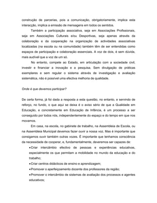 construção de parcerias, pois a comunicação, obrigatoriamente, implica esta
interacção, implica a emissão de mensagens em todos os sentidos.
Também a participação associativa, seja em Associações Profissionais,
seja em Associações Culturais e/ou Desportivas, seja apenas através da
colaboração e da cooperação na organização de actividades associativas
localizadas (na escola ou na comunidade) também têm de ser entendidas como
espaços de participação e colaboração essenciais. A voz de dois, é sem dúvida,
mais audível que a voz de um só.
No entanto, compete ao Estado, em articulação com a sociedade civil,
investir e financiar a inovação e a pesquisa. Sem divulgação de práticas
exemplares e sem regular o sistema através de investigação e avaliação
sistemática, não é possível uma efectiva melhoria de qualidade.
Onde é que devemos participar?
De certa forma, já foi dada a resposta a esta questão, no entanto, e servindo de
reforço, no fundo, o que aqui se deixa é o aviso sério de que a Qualidade em
Educação, e concretamente em Educação de Infância, é um processo a ser
conseguido por todos nós, independentemente do espaço e do tempo em que nos
movamos.
Em casa, na escola, no gabinete de trabalho, na Assembleia de Escola, ou
na Assembleia Municipal devemos fazer ouvir a nossa voz. Mas é importante que
consigamos ouvir também outras vozes. É importante que tenhamos consciência
da necessidade de cooperar, e, fundamentalmente, deveremos ser capazes de:
•Criar intercâmbio efectivo de pessoas e experiências educativas,
especialmente os que permitam a mobilidade no mundo da educação e do
trabalho;
•Criar centros didácticos de ensino e aprendizagem;
•Promover o aperfeiçoamento docente dos professores da região;
•Promover o intercâmbio de sistemas de avaliação dos processos e agentes
educativos;
 