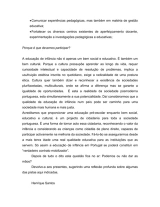 •Comunicar experiências pedagógicas, mas também em matéria de gestão
educativa;
•Fortalecer os diversos centros existentes de aperfeiçoamento docente,
experimentação e investigações pedagógicas e educativas;
Porque é que devemos participar?
A educação de infância não é apenas um bem social e educativo. É também um
bem cultural. Porque a cultura pressupõe aprender ao longo da vida, requer
curiosidade intelectual e capacidade de resolução de problemas, implica a
usufruição estética inscrita no quotidiano, exige a radicalidade de uma postura
ética. Cultura quer também dizer e reconhecer a existência de sociedades
plurifacetadas, multiculturais, onde se afirma a diferença mas se garante a
igualdade de oportunidades. É esta a realidade da sociedade posmoderna
portuguesa, esta simultaneamente a sua potencialidade. Daí considerarmos que a
qualidade da educação de infância num país pode ser caminho para uma
sociedade mais humana e mais justa.
Acreditamos que proporcionar uma educação pré-escolar enquanto bem social,
educativo e cultural, é um projecto de cidadania para toda a sociedade
portuguesa. É uma forma de tornar acto essa cidadania, reconhecendo o valor da
infância e considerando as crianças como cidadãs de pleno direito, capazes de
participar activamente na melhoria da sociedade. Fá-lo-ão se assegurarmos desde
a mais tenra idade uma real qualidade educativa para as instituições que as
servem. Só assim a educação de infância em Portugal se poderá constituir em
“verdadeiro contrato mobilizador”.
Depois de tudo o dito esta questão fica no ar: Podemos ou não dar as
mãos?
Devolvo-a aos presentes, sugerindo uma reflexão profunda sobre algumas
das pistas aqui indicadas.
Henrique Santos
 