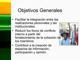Objetivos Generales Facilitar la integración entre las realizaciones personales y las institucionales Reducir los focos de conflicto interno a partir del fortalecimiento de la cohesión de los miembros  Contribuir a la creación de espacios de información, participación y opinión 