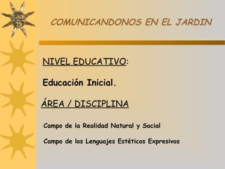 COMUNICANDONOS EN EL JARDIN
NIVEL EDUCATIVO:
Educación Inicial.
ÁREA / DISCIPLINA
 
Campo de la Realidad Natural y Social
Campo de los Lenguajes Estéticos Expresivos
 