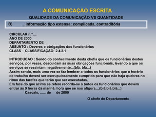 A COMUNICAÇÃO ESCRITA
QUALIDADE DA COMUNICAÇÃO VS QUANTIDADE
B) _ Informação tipo extensa: complicada, contraditória
CIRCULAR n.º....
ANO DE 2000
DEPARTAMENTO DE
ASSUNTO : Deveres e obrigações dos funcionários
CLASS CLASSIFICAÇÃO: 2.4.2.1
INTRODUCAO : Sendo do conhecimento desta chefia que os funcionários destes
serviços, por vezes, descuidam as suas obrigações funcionais, levando a que os
serviços se ressintam negativamente...(blá, blá...)
Assim sendo, mais uma vez se faz lembrar a todos os funcionários que o horário
de trabalho deverá ser escrupulosamente cumprido para que não haja quebras no
ritmo das tarefas que terão que ser executadas.
Em face do que acima se refere recorda-se a todos os funcionários que devem
entrar às 9 horas da manhã, hora que se nos afigura....(blá,blá,blá...)
Cascais, ...... de de 2000
O chefe de Departamento
 