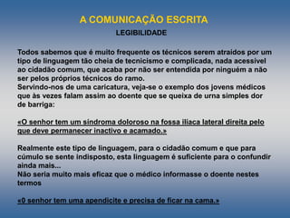 A COMUNICAÇÃO ESCRITA
LEGIBILIDADE
Todos sabemos que é muito frequente os técnicos serem atraídos por um
tipo de linguagem tão cheia de tecnicismo e complicada, nada acessível
ao cidadão comum, que acaba por não ser entendida por ninguém a não
ser pelos próprios técnicos do ramo.
Servindo-nos de uma caricatura, veja-se o exemplo dos jovens médicos
que às vezes falam assim ao doente que se queixa de urna simples dor
de barriga:
«O senhor tem um síndroma doloroso na fossa ilíaca lateral direita pelo
que deve permanecer inactivo e acamado.»
Realmente este tipo de linguagem, para o cidadão comum e que para
cúmulo se sente indisposto, esta linguagem é suficiente para o confundir
ainda mais...
Não seria muito mais eficaz que o médico informasse o doente nestes
termos
«0 senhor tem uma apendicite e precisa de ficar na cama.»
 