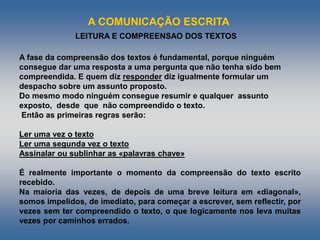 A COMUNICAÇÃO ESCRITA
LEITURA E COMPREENSAO DOS TEXTOS
A fase da compreensão dos textos é fundamental, porque ninguém
consegue dar uma resposta a uma pergunta que não tenha sido bem
compreendida. E quem diz responder diz igualmente formular um
despacho sobre um assunto proposto.
Do mesmo modo ninguém consegue resumir e qualquer assunto
exposto, desde que não compreendido o texto.
Então as primeiras regras serão:
Ler uma vez o texto
Ler uma segunda vez o texto
Assinalar ou sublinhar as «palavras chave»
É realmente importante o momento da compreensão do texto escrito
recebido.
Na maioria das vezes, de depois de uma breve leitura em «diagonal»,
somos impelidos, de imediato, para começar a escrever, sem reflectir, por
vezes sem ter compreendido o texto, o que logicamente nos leva muitas
vezes por caminhos errados.
 