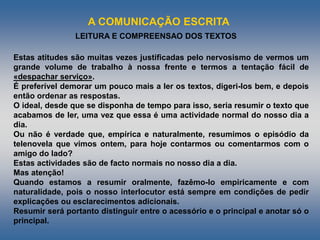 A COMUNICAÇÃO ESCRITA
LEITURA E COMPREENSAO DOS TEXTOS
Estas atitudes são muitas vezes justificadas pelo nervosismo de vermos um
grande volume de trabalho à nossa frente e termos a tentação fácil de
«despachar serviço».
É preferível demorar um pouco mais a ler os textos, digeri-los bem, e depois
então ordenar as respostas.
O ideal, desde que se disponha de tempo para isso, seria resumir o texto que
acabamos de ler, uma vez que essa é uma actividade normal do nosso dia a
dia.
Ou não é verdade que, empírica e naturalmente, resumimos o episódio da
telenovela que vimos ontem, para hoje contarmos ou comentarmos com o
amigo do lado?
Estas actividades são de facto normais no nosso dia a dia.
Mas atenção!
Quando estamos a resumir oralmente, fazêmo-lo empiricamente e com
naturalidade, pois o nosso interlocutor está sempre em condições de pedir
explicações ou esclarecimentos adicionais.
Resumir será portanto distinguir entre o acessório e o principal e anotar só o
principal.
 