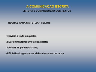 A COMUNICAÇÃO ESCRITA
LEITURA E COMPREENSAO DOS TEXTOS
1 Dividir o texto em partes;
2 Dar um título/resumo a cada parte;
3 Anotar as palavras chave;
4 Sintetizar/organizar as ideias chave encontradas.
REGRAS PARA SINTETIZAR TEXTOS
 