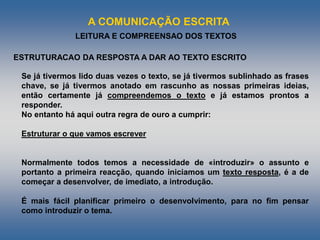 A COMUNICAÇÃO ESCRITA
LEITURA E COMPREENSAO DOS TEXTOS
Se já tivermos lido duas vezes o texto, se já tivermos sublinhado as frases
chave, se já tivermos anotado em rascunho as nossas primeiras ideias,
então certamente já compreendemos o texto e já estamos prontos a
responder.
No entanto há aqui outra regra de ouro a cumprir:
Estruturar o que vamos escrever
Normalmente todos temos a necessidade de «introduzir» o assunto e
portanto a primeira reacção, quando iniciamos um texto resposta, é a de
começar a desenvolver, de imediato, a introdução.
É mais fácil planificar primeiro o desenvolvimento, para no fim pensar
como introduzir o tema.
ESTRUTURACAO DA RESPOSTA A DAR AO TEXTO ESCRITO
 
