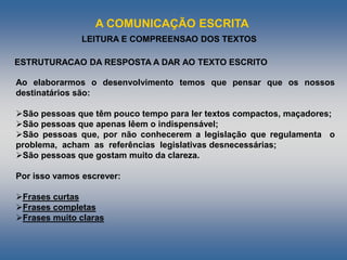 A COMUNICAÇÃO ESCRITA
LEITURA E COMPREENSAO DOS TEXTOS
Ao elaborarmos o desenvolvimento temos que pensar que os nossos
destinatários são:
São pessoas que têm pouco tempo para ler textos compactos, maçadores;
São pessoas que apenas lêem o indispensável;
São pessoas que, por não conhecerem a legislação que regulamenta o
problema, acham as referências legislativas desnecessárias;
São pessoas que gostam muito da clareza.
Por isso vamos escrever:
Frases curtas
Frases completas
Frases muito claras
ESTRUTURACAO DA RESPOSTA A DAR AO TEXTO ESCRITO
 