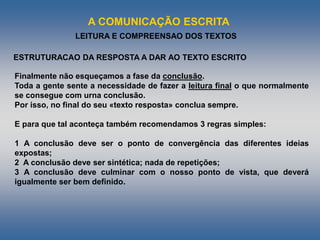 A COMUNICAÇÃO ESCRITA
LEITURA E COMPREENSAO DOS TEXTOS
Finalmente não esqueçamos a fase da conclusão.
Toda a gente sente a necessidade de fazer a leitura final o que normalmente
se consegue com urna conclusão.
Por isso, no final do seu «texto resposta» conclua sempre.
E para que tal aconteça também recomendamos 3 regras simples:
1 A conclusão deve ser o ponto de convergência das diferentes ideias
expostas;
2 A conclusão deve ser sintética; nada de repetições;
3 A conclusão deve culminar com o nosso ponto de vista, que deverá
igualmente ser bem definido.
ESTRUTURACAO DA RESPOSTA A DAR AO TEXTO ESCRITO
 