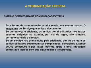 A COMUNICAÇÃO ESCRITA
Esta forma de comunicação escrita revela, em muitos casos, O
«espelho» do Serviço que emite o documento.
Se um serviço é eficiente, os estilos por si utilizados nos textos
escritos dirigidos ao exterior, por via de regra, são simples,
correcto cordiais e directos.
Se um serviço não prima muito pela eficiência, por via de regra os
estilos utilizados costumam ser complicados, demasiado extenso
pouco objectivos e por vezes fazendo apelo a uma linguagem
demasiado técnica sem que alguém disso tire proveito.
O OFÍCIO COMO FORMA DE COMUNICAÇÃO EXTERNA
 