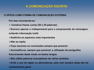 A COMUNICAÇÃO ESCRITA
Por isso recomenda-se:
 Construa frases curtas (20 a 30 palavras)
Escreva apenas o indispensável para a compreensão da mensagem,
evitando informação inútil.
Sublinhe os aspectos mais importantes
Não se repita
Faça resumos ou conclusões sempre que possível
Aconselha-se, sempre que possível, a utilização de parágrafos
fraccionando deste modo os textos longos
Não utilize palavras susceptíveis de vários sentidos
Evite o uso de siglas ou abreviaturas, pois nem sempre estas são do
conhecimento geral
O OFÍCIO COMO FORMA DE COMUNICAÇÃO EXTERNA
 