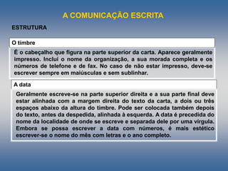 A COMUNICAÇÃO ESCRITA
É o cabeçalho que figura na parte superior da carta. Aparece geralmente
impresso. Inclui o nome da organização, a sua morada completa e os
números de telefone e de fax. No caso de não estar impresso, deve-se
escrever sempre em maiúsculas e sem sublinhar.
O timbre
ESTRUTURA
A data
Geralmente escreve-se na parte superior direita e a sua parte final deve
estar alinhada com a margem direita do texto da carta, a dois ou três
espaços abaixo da altura do timbre. Pode ser colocada também depois
do texto, antes da despedida, alinhada à esquerda. A data é precedida do
nome da localidade de onde se escreve e separada dele por uma vírgula.
Embora se possa escrever a data com números, é mais estético
escrever-se o nome do mês com letras e o ano completo.
 