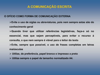 A COMUNICAÇÃO ESCRITA
Evite o uso de siglas ou abreviaturas, pois nem sempre estas são do
conhecimento geral
Quando tiver que utilizar referências legislativas, faça-o só no
essencial, mas que sejam perceptíveis, para evitar o recurso à
consulta, o que nem sempre é viável para o leitor do texto
Evite, sempre que possível, o uso de frases completas em letras
maiúsculas
 Utilize, de preferência, papel branco e impresso a preto
 Utilize sempre o papel de tamanho normalizado A4.
O OFÍCIO COMO FORMA DE COMUNICAÇÃO EXTERNA
 