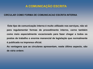 A COMUNICAÇÃO ESCRITA
Este tipo de comunicação interna é muito utilizado nos serviços, não só
para regulamentar formas de procedimento interno, corno também
como meio especialmente vocacionado para fazer chegar a todos os
postos de trabalho o enorme manancial de legislação que normalmente
é publicada na imprensa oficial.
As vantagens que as circulares apresentam, neste último aspecto, são
de vária ordem:
CIRCULAR COMO FORMA DE COMUNICACAO ESCRITA INTERNA
 