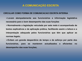 A COMUNICAÇÃO ESCRITA
Levam atempadamente aos funcionários a informação legislativa
necessária para o bom desempenho das suas funções
Normalmente a IegisIação veiculada por este melo é acompanhada de
textos explicativos e de aplicação prática, facilitando assim a leitura e a
interpretação adequada pelos funcionários que têm que aplicar as
normas legais;
Evitam um grande desperdício de tempo e de esforço por parte dos
funcionários, para se manterem actualizados e eficientes no
desempenho das suas funções;
CIRCULAR COMO FORMA DE COMUNICACAO ESCRITA INTERNA
 