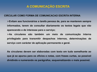 A COMUNICAÇÃO ESCRITA
Evitam aos funcionários a tarefa penosa de, para se manterem sempre
informados, terem de consultar diariamente os textos legais que vão
aparecendo e de interesse para o serviço;
As circulares são também um meio de comunicação interna
privilegiado para transmitir despachos internos, determinações de
serviço com carácter de aplicação permanente e geral.
As circulares devem ser elaboradas com texto em tudo semelhante ao
que já se apurou para os ofícios e notas, com frases curtas, se possível
dividindo e numerando os parágrafos, esquematizando o mais possível.
CIRCULAR COMO FORMA DE COMUNICACAO ESCRITA INTERNA
 