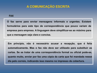 A COMUNICAÇÃO ESCRITA
O fax serve para enviar mensagens informais e urgentes. Existem
formulários para este tipo de correspondência que pouco variam de
empresa para empresa. A linguagem deve simplificar-se ao máximo para
que a mensagem seja clara e concisa.
FAX
Em princípio, não é necessário acusar a recepção, que é feita
automaticamente. Mas o fax não deve ser utilizado para substituir as
cartas. Se se tratar de uma correspondência formal ou oficial pode-se,
quanto muito, enviar por fax uma cópia da carta que foi mandada nesse
dia pelo correio, indicando isso mesmo no impresso de cobertura.
 