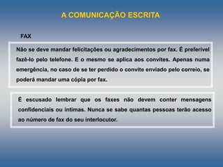 A COMUNICAÇÃO ESCRITA
Não se deve mandar felicitações ou agradecimentos por fax. É preferível
fazê-lo pelo telefone. E o mesmo se aplica aos convites. Apenas numa
emergência, no caso de se ter perdido o convite enviado pelo correio, se
poderá mandar uma cópia por fax.
FAX
É escusado lembrar que os faxes não devem conter mensagens
confidenciais ou íntimas. Nunca se sabe quantas pessoas terão acesso
ao número de fax do seu interlocutor.
 