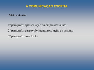 A COMUNICAÇÃO ESCRITA
Ofício e circular
1º parágrafo: apresentação da empresa/assunto
2º parágrafo: desenvolvimento/resolução do assunto
3º parágrafo: conclusão
 