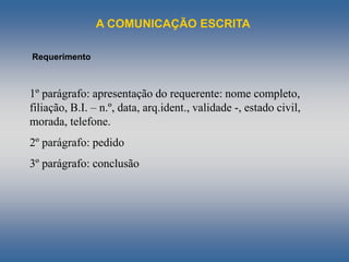 A COMUNICAÇÃO ESCRITA
Requerimento
1º parágrafo: apresentação do requerente: nome completo,
filiação, B.I. – n.º, data, arq.ident., validade -, estado civil,
morada, telefone.
2º parágrafo: pedido
3º parágrafo: conclusão
 
