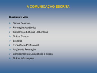 A COMUNICAÇÃO ESCRITA
Curriculum Vitae
 Dados Pessoais
 Formação Académica
 Trabalhos e Estudos Elaborados
 Outros Cursos
 Estágios
 Experiência Profissional
 Acções de Formação
 Conhecimentos Linguísticos e outros
 Outras Informações
 
