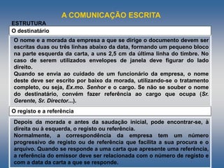 A COMUNICAÇÃO ESCRITA
O nome e a morada da empresa a que se dirige o documento devem ser
escritas duas ou três linhas abaixo da data, formando um pequeno bloco
na parte esquerda da carta, a uns 2,5 cm da última linha do timbre. No
caso de serem utilizados envelopes de janela deve figurar do lado
direito.
Quando se envia ao cuidado de um funcionário da empresa, o nome
deste deve ser escrito por baixo da morada, utilizando-se o tratamento
completo, ou seja, Ex.mo. Senhor e o cargo. Se não se souber o nome
do destinatário, convém fazer referência ao cargo que ocupa (Sr.
Gerente, Sr. Director...).
O destinatário
ESTRUTURA
O registo e a referência
Depois da morada e antes da saudação inicial, pode encontrar-se, à
direita ou à esquerda, o registo ou referência.
Normalmente, a correspondência da empresa tem um número
progressivo de registo ou de referência que facilita a sua procura e o
arquivo. Quando se responde a uma carta que apresente uma referência,
a referência do emissor deve ser relacionada com o número de registo e
com a data da carta a que se responde.
 