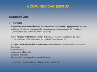 A COMUNICAÇÃO ESCRITA
Curriculum Vitae
 Formato
Curso do Ensino Secundário da Nova Reforma Curricular - Agrupamento 4, com a
média de 15 valores, obtendo média para acesso ao ensino superior de 17 valores.
Concluído no ano lectivo de 94/95. (anexo 1)
Curso “Lições de História de Arte” da EDICARTE com a duração de 12 horas.
17 de Outubro a 16 de Novembro de 1996 em Viseu. (anexo 2)
Estágio Curricular no Hotel Montebelo terminado com classificação de 16 valores :
Recepção;
Contabilidade;
Assistência à Direcção;
Relações Públicas;
Organização e Acompanhamento de Eventos.
11 de Maio a 30 de Junho de 1998 em Viseu. (anexo 3)
 