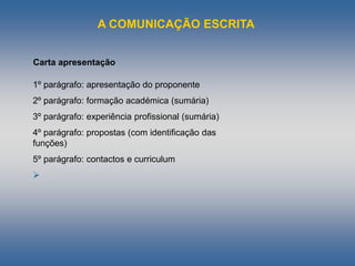 A COMUNICAÇÃO ESCRITA
Carta apresentação
1º parágrafo: apresentação do proponente
2º parágrafo: formação académica (sumária)
3º parágrafo: experiência profissional (sumária)
4º parágrafo: propostas (com identificação das
funções)
5º parágrafo: contactos e curriculum

 
