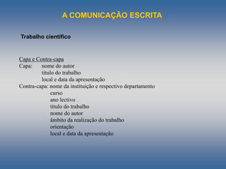 A COMUNICAÇÃO ESCRITA
Trabalho científico
Capa e Contra-capa
Capa: nome do autor
título do trabalho
local e data da apresentação
Contra-capa: nome da instituição e respectivo departamento
curso
ano lectivo
título do trabalho
nome do autor
âmbito da realização do trabalho
orientação
local e data da apresentação
 