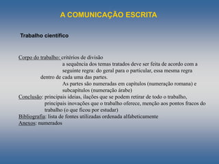 A COMUNICAÇÃO ESCRITA
Trabalho científico
Corpo do trabalho: critérios de divisão
a sequência dos temas tratados deve ser feita de acordo com a
seguinte regra: do geral para o particular, essa mesma regra
dentro de cada uma das partes.
As partes são numeradas em capítulos (numeração romana) e
subcapítulos (numeração árabe)
Conclusão: principais ideias, ilações que se podem retirar de todo o trabalho,
principais inovações que o trabalho oferece, menção aos pontos fracos do
trabalho (o que ficou por estudar)
Bibliografia: lista de fontes utilizadas ordenada alfabeticamente
Anexos: numerados
 