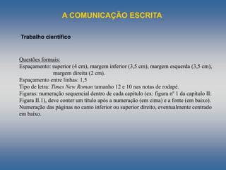 A COMUNICAÇÃO ESCRITA
Trabalho científico
Questões formais:
Espaçamento: superior (4 cm), margem inferior (3,5 cm), margem esquerda (3,5 cm),
margem direita (2 cm).
Espaçamento entre linhas: 1,5
Tipo de letra: Times New Roman tamanho 12 e 10 nas notas de rodapé.
Figuras: numeração sequencial dentro de cada capítulo (ex: figura nº 1 da capítulo II:
Figura II.1), deve conter um título após a numeração (em cima) e a fonte (em baixo).
Numeração das páginas no canto inferior ou superior direito, eventualmente centrado
em baixo.
 