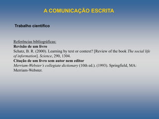 A COMUNICAÇÃO ESCRITA
Trabalho científico
Referências bibliográficas:
Revisão de um livro
Schatz, B. R. (2000). Learning by text or context? [Review of the book The social life
of information]. Science, 290, 1304.
Citação de um livro sem autor nem editor
Merriam-Webster’s collegiate dictionary (10th ed.). (1993). Springfield, MA:
Merriam-Webster.
 