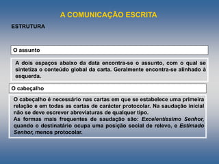 A COMUNICAÇÃO ESCRITA
A dois espaços abaixo da data encontra-se o assunto, com o qual se
sintetiza o conteúdo global da carta. Geralmente encontra-se alinhado à
esquerda.
O assunto
ESTRUTURA
O cabeçalho é necessário nas cartas em que se estabelece uma primeira
relação e em todas as cartas de carácter protocolar. Na saudação inicial
não se deve escrever abreviaturas de qualquer tipo.
As formas mais frequentes de saudação são: Excelentíssimo Senhor,
quando o destinatário ocupa uma posição social de relevo, e Estimado
Senhor, menos protocolar.
O cabeçalho
 