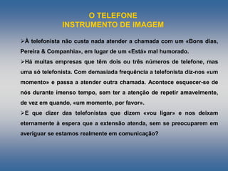 O TELEFONE
INSTRUMENTO DE IMAGEM
À telefonista não custa nada atender a chamada com um «Bons dias,
Pereira & Companhia», em lugar de um «Está» mal humorado.
Há muitas empresas que têm dois ou três números de telefone, mas
uma só telefonista. Com demasiada frequência a telefonista diz-nos «um
momento» e passa a atender outra chamada. Acontece esquecer-se de
nós durante imenso tempo, sem ter a atenção de repetir amavelmente,
de vez em quando, «um momento, por favor».
E que dizer das telefonistas que dizem «vou ligar» e nos deixam
eternamente à espera que a extensão atenda, sem se preocuparem em
averiguar se estamos realmente em comunicação?
 