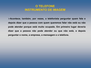 O TELEFONE
INSTRUMENTO DE IMAGEM
Acontece, também, por vezes, a telefonista perguntar quem fala e
depois dizer que a pessoa com quem queremos falar não está ou não
pode atender porque está muito ocupado. Em primeiro lugar deveria
dizer que a pessoa não pode atender ou que não está, e depois
perguntar o nome, a empresa, a mensagem e o telefone.
 