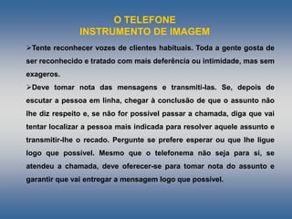 O TELEFONE
INSTRUMENTO DE IMAGEM
Tente reconhecer vozes de clientes habituais. Toda a gente gosta de
ser reconhecido e tratado com mais deferência ou intimidade, mas sem
exageros.
Deve tomar nota das mensagens e transmiti-Ias. Se, depois de
escutar a pessoa em linha, chegar à conclusão de que o assunto não
lhe diz respeito e, se não for possível passar a chamada, diga que vai
tentar localizar a pessoa mais indicada para resolver aquele assunto e
transmitir-lhe o recado. Pergunte se prefere esperar ou que lhe ligue
logo que possível. Mesmo que o telefonema não seja para si, se
atendeu a chamada, deve oferecer-se para tomar nota do assunto e
garantir que vai entregar a mensagem logo que possível.
 