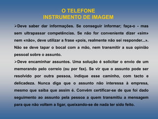 O TELEFONE
INSTRUMENTO DE IMAGEM
Deve saber dar informações. Se conseguir informar; faça-o - mas
sem ultrapassar competências. Se não for conveniente dizer «sim»
nem «não», deve utilizar a frase «pois, realmente não sei responder...».
Não se deve tapar o bocal com a mão, nem transmitir a sua opinião
pessoal sobre o assunto.
Deve encaminhar assuntos. Uma solução é solicitar o envio de um
memorando pelo correio (ou por fax). Se vir que o assunto pode ser
resolvido por outra pessoa, indique esse caminho, com tacto e
delicadeza. Nunca diga que o assunto não interessa à empresa,
mesmo que saiba que assim é. Convém certificar-se de que foi dado
seguimento ao assunto pela pessoa a quem transmitiu a mensagem
para que não voltem a ligar, queixando-se de nada ter sido feito.
 