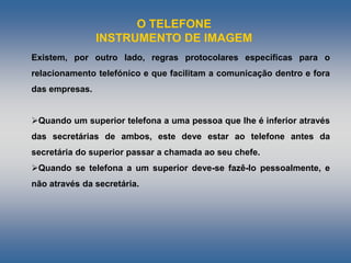 O TELEFONE
INSTRUMENTO DE IMAGEM
Existem, por outro lado, regras protocolares específicas para o
relacionamento telefónico e que facilitam a comunicação dentro e fora
das empresas.
Quando um superior telefona a uma pessoa que lhe é inferior através
das secretárias de ambos, este deve estar ao telefone antes da
secretária do superior passar a chamada ao seu chefe.
Quando se telefona a um superior deve-se fazê-lo pessoalmente, e
não através da secretária.
 