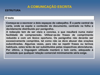 A COMUNICAÇÃO ESCRITA
ESTRUTURA
O texto
Começa-se a escrever a dois espaços do cabeçalho. É a parte central da
carta, onde se expõe o conteúdo do documento, centrado na folha e
devidamente distribuído por parágrafos.
A redacção tem de ser clara e concisa, o que resultará numa maior
facilidade de compreensão. Utilizar-se-ão frases de comprimento
reduzido e com um léxico oportuno. Os parágrafos não deverão ser
excessivamente compridos, tal como não se deve abusar das orações
subordinadas. Algumas vezes, para não se repetir frases ou termos
habituais, estes terão de ser substituídos pelas respectivas abreviaturas.
Por último, a linguagem utilizada manterá o tom certo, adequado à
seriedade que qualquer relação comercial minimamente séria exige.
 