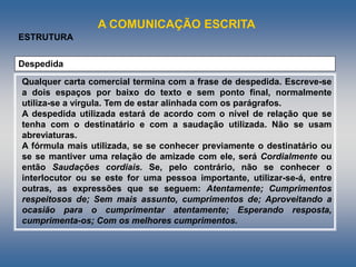 A COMUNICAÇÃO ESCRITA
ESTRUTURA
Despedida
Qualquer carta comercial termina com a frase de despedida. Escreve-se
a dois espaços por baixo do texto e sem ponto final, normalmente
utiliza-se a vírgula. Tem de estar alinhada com os parágrafos.
A despedida utilizada estará de acordo com o nível de relação que se
tenha com o destinatário e com a saudação utilizada. Não se usam
abreviaturas.
A fórmula mais utilizada, se se conhecer previamente o destinatário ou
se se mantiver uma relação de amizade com ele, será Cordialmente ou
então Saudações cordiais. Se, pelo contrário, não se conhecer o
interlocutor ou se este for uma pessoa importante, utilizar-se-á, entre
outras, as expressões que se seguem: Atentamente; Cumprimentos
respeitosos de; Sem mais assunto, cumprimentos de; Aproveitando a
ocasião para o cumprimentar atentamente; Esperando resposta,
cumprimenta-os; Com os melhores cumprimentos.
 